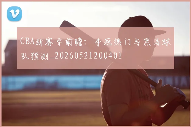 CBA新赛季前瞻：夺冠热门与黑马球队预测_20260521200401