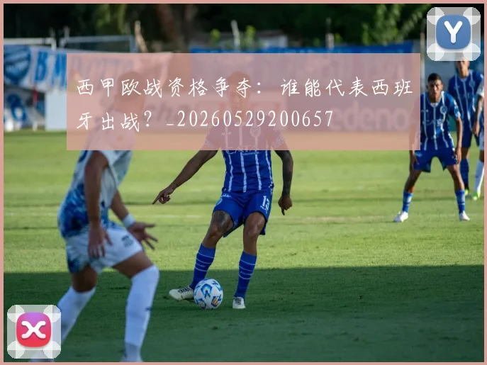西甲欧战资格争夺:谁能代表西班牙出战?_20260529200657