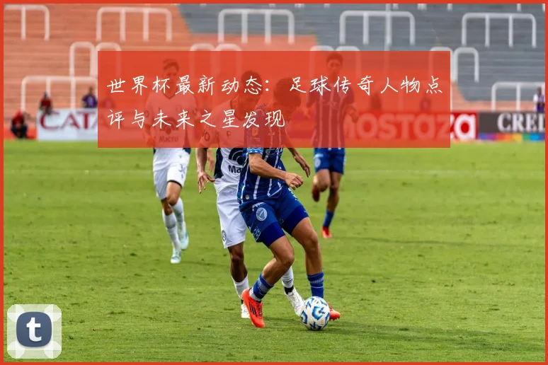 世界杯最新动态：足球传奇人物点评与未来之星发现