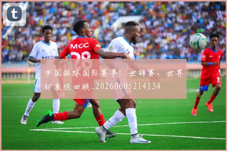 中国排球国际赛事：世锦赛、世界杯表现回顾_20260605214134