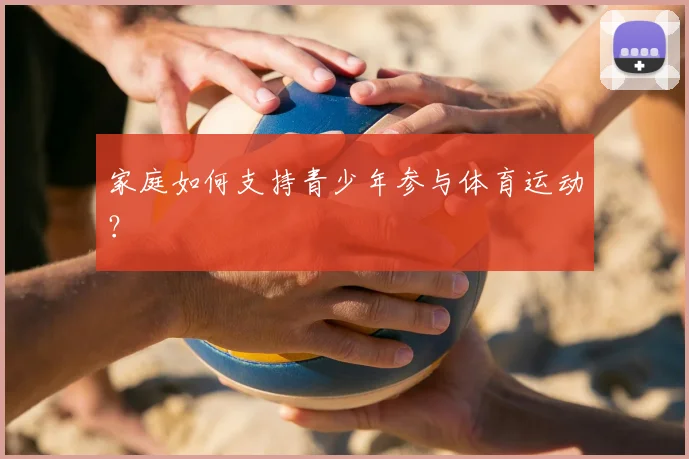 家庭如何支持青少年参与体育运动?