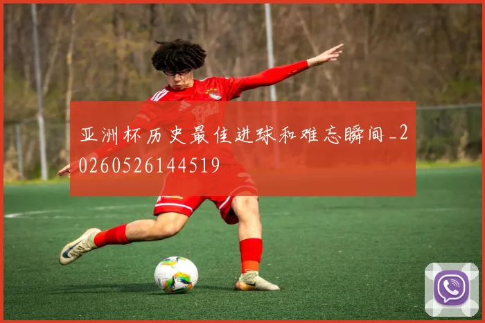 亚洲杯历史最佳进球和难忘瞬间_20260526144519