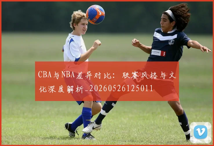 CBA与NBA差异对比：联赛风格与文化深度解析_20260526125011