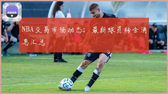 NBA交易市场动态：最新球员转会消息汇总