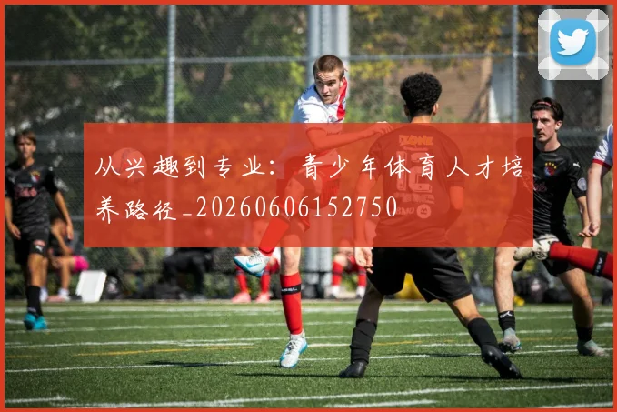 从兴趣到专业：青少年体育人才培养路径_20260606152750