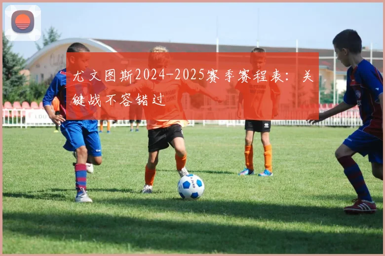 尤文图斯2024-2025赛季赛程表：关键战不容错过