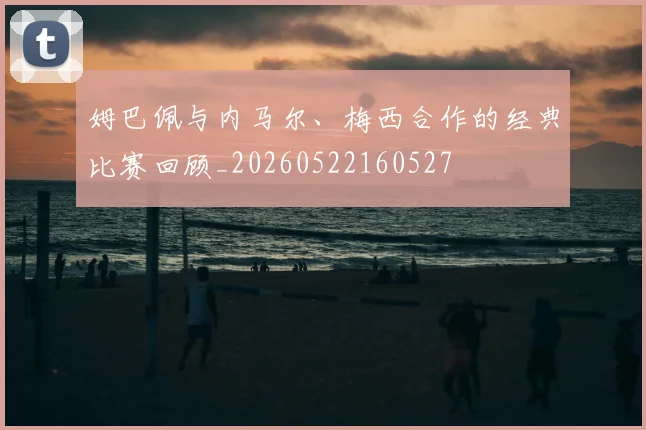 姆巴佩与内马尔、梅西合作的经典比赛回顾_20260522160527