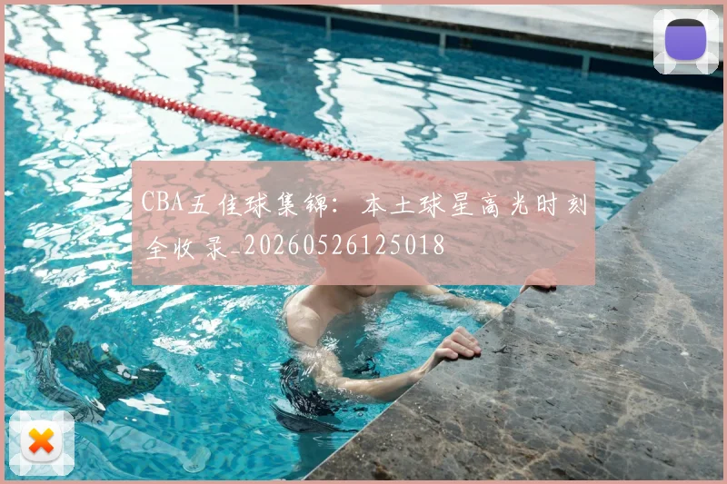 CBA五佳球集锦：本土球星高光时刻全收录_20260526125018