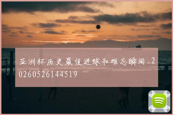 亚洲杯历史最佳进球和难忘瞬间_20260526144519