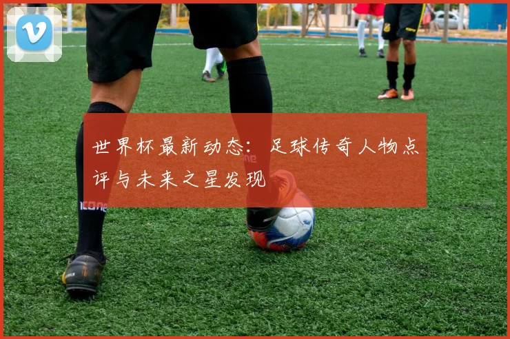 世界杯最新动态：足球传奇人物点评与未来之星发现