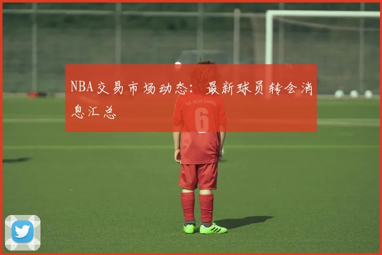 NBA交易市场动态：最新球员转会消息汇总