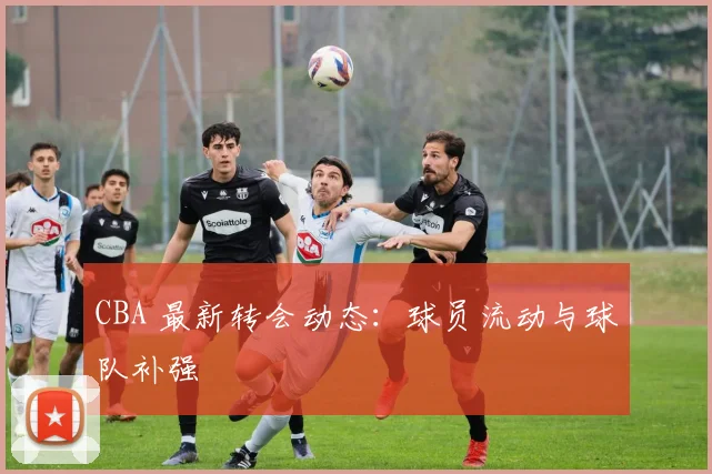 CBA 最新转会动态：球员流动与球队补强