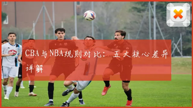 CBA与NBA规则对比：五大核心差异详解