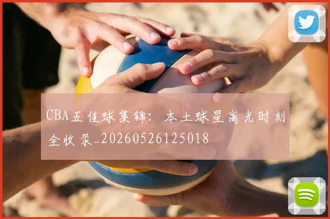 CBA五佳球集锦：本土球星高光时刻全收录_20260526125018