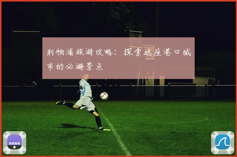利物浦旅游攻略：探索这座港口城市的必游景点