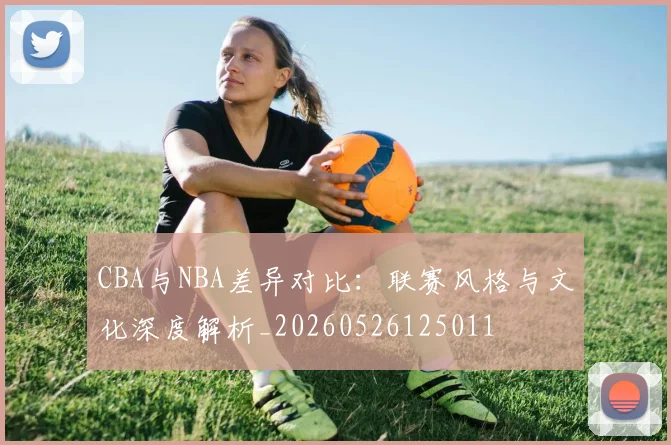 CBA与NBA差异对比：联赛风格与文化深度解析_20260526125011