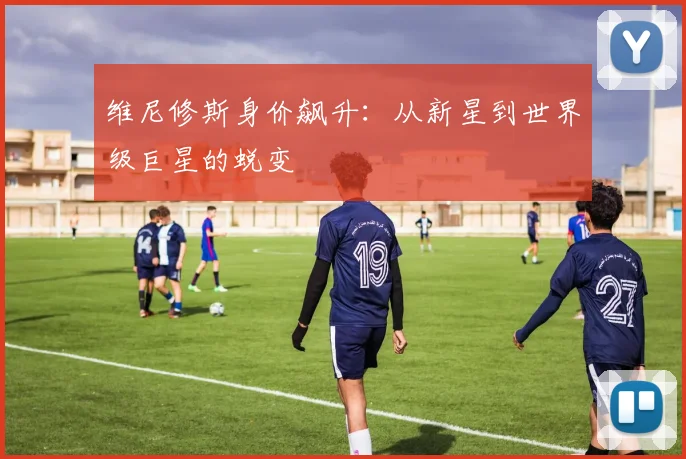 维尼修斯身价飙升：从新星到世界级巨星的蜕变